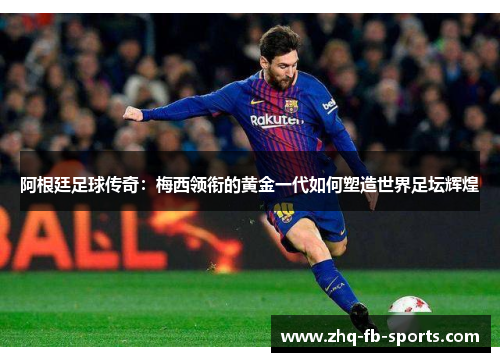 阿根廷足球传奇：梅西领衔的黄金一代如何塑造世界足坛辉煌