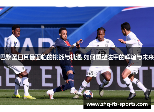 巴黎圣日耳曼面临的挑战与机遇 如何重塑法甲的辉煌与未来