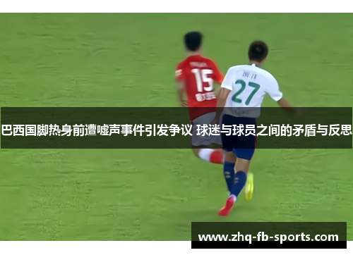 巴西国脚热身前遭嘘声事件引发争议 球迷与球员之间的矛盾与反思