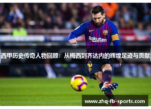 西甲历史传奇人物回顾：从梅西到齐达内的辉煌足迹与贡献