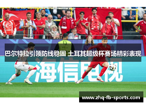 巴尔特拉引领防线稳固 土耳其超级杯赛场精彩表现