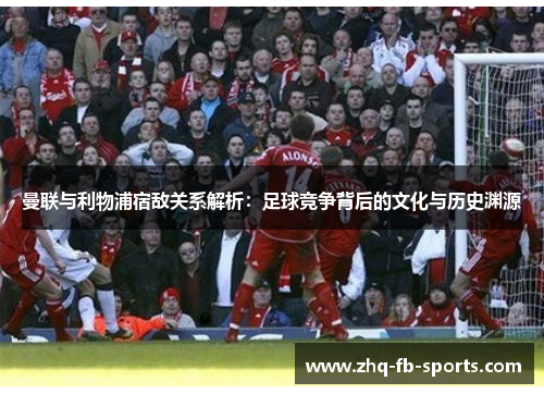 曼联与利物浦宿敌关系解析：足球竞争背后的文化与历史渊源