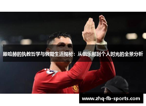 滕哈赫的执教哲学与假期生活揭秘：从俱乐部到个人时光的全景分析