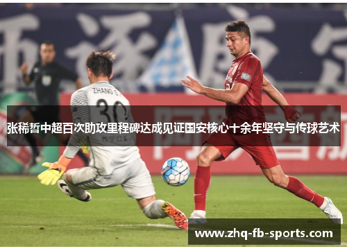 张稀哲中超百次助攻里程碑达成见证国安核心十余年坚守与传球艺术 张稀哲中超百次助攻里程碑达成见证国安核心十余年坚守与传球艺术