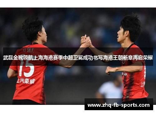 武磊金靴领航上海海港赛季中超卫冕成功书写海港王朝新章再启荣耀