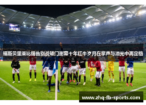 福斯贝里莱比锡告别战破门谢幕十年红牛岁月在掌声与泪光中再定格
